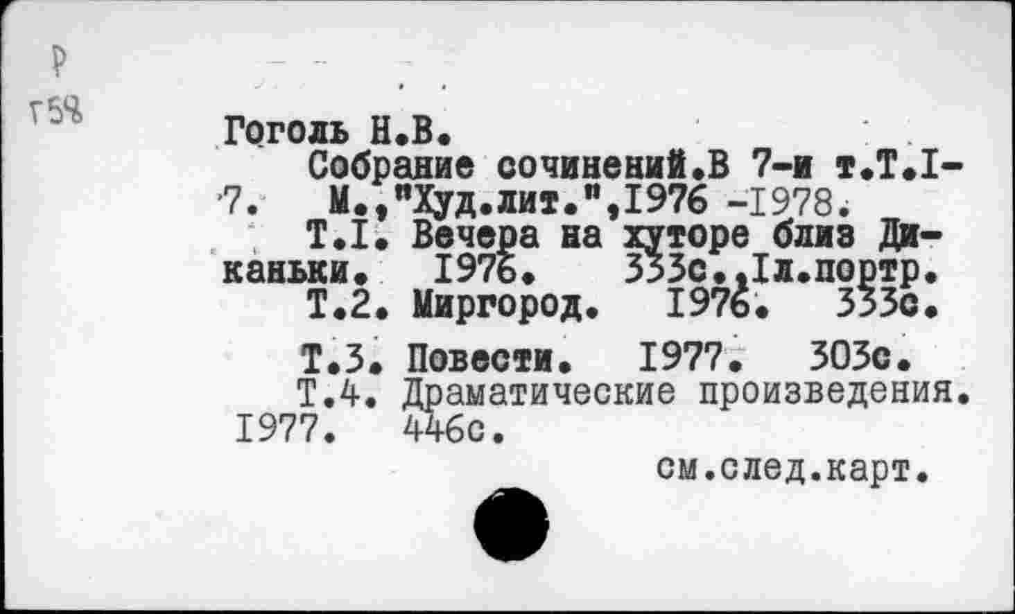 ﻿р
Г5Ч
Гоголь Н.В.
Собрание сочинений.В 7-и т.Т.1--7.	М.,"Худ.лит.",1976 -1978.
Т.1. Вечера на хуторе близ Ди-каньки. 1976.	333с.Лл.портр.
Т.2. Миргород. 1976.	333с.
Т.З. Повести. 1977. ЗОЗс.
Т.4. Драматические произведения. 1977.	446с.
см.след.карт